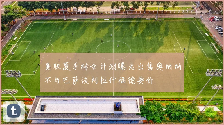 曼联夏季转会计划曝光出售奥纳纳不与巴萨谈判拉什福德要价