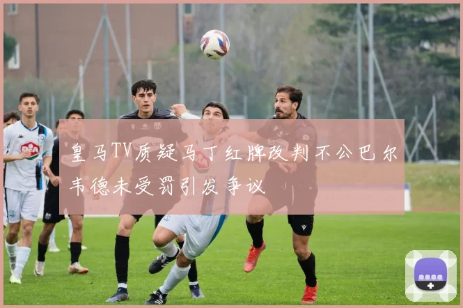 皇马TV质疑马丁红牌改判不公巴尔韦德未受罚引发争议