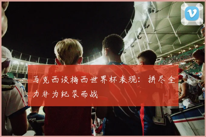 马克西谈梅西世界杯表现：拼尽全力非为纪录而战