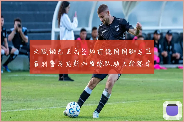 大阪钢巴正式签约前德国国脚后卫菲利普马克斯加盟球队助力新赛季