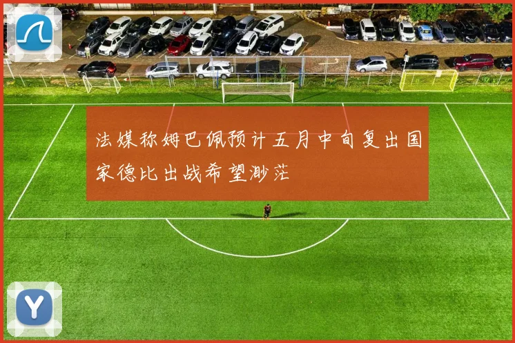 法媒称姆巴佩预计五月中旬复出国家德比出战希望渺茫