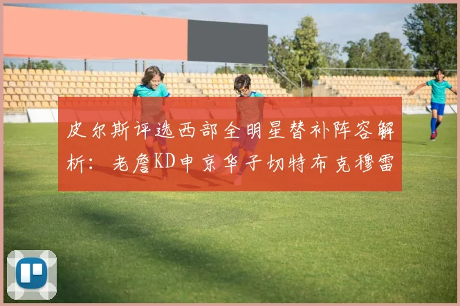 皮尔斯评选西部全明星替补阵容解析：老詹KD申京华子切特布克穆雷的实力对比