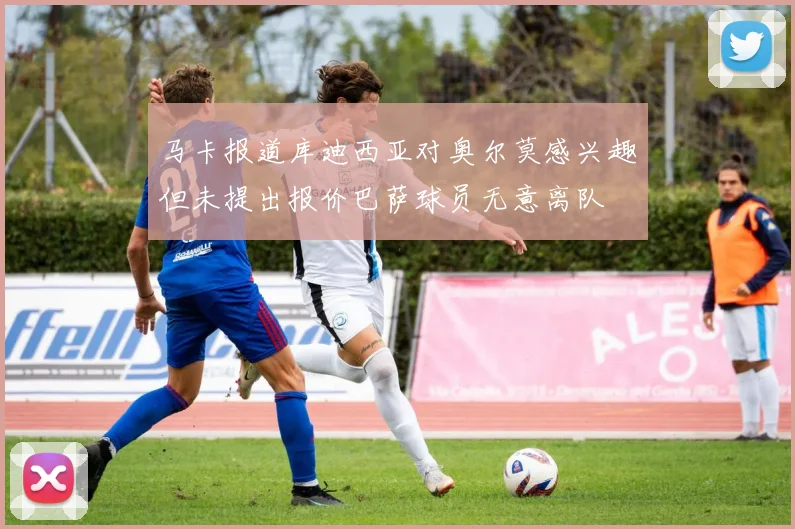 马卡报道库迪西亚对奥尔莫感兴趣但未提出报价巴萨球员无意离队