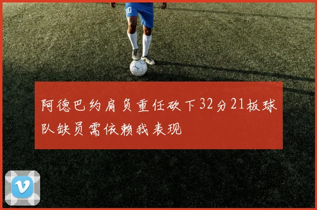 阿德巴约肩负重任砍下32分21板球队缺员需依赖我表现