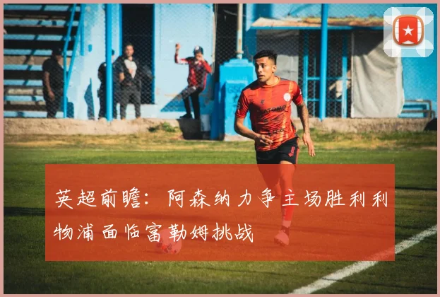 英超前瞻：阿森纳力争主场胜利利物浦面临富勒姆挑战