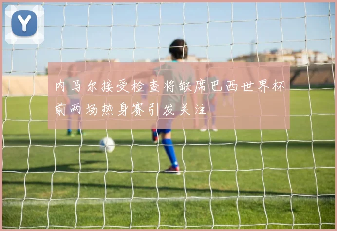 内马尔接受检查将缺席巴西世界杯前两场热身赛引发关注
