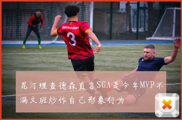 昆汀理查德森直言SGA是今年MVP不满文班炒作自己形象行为