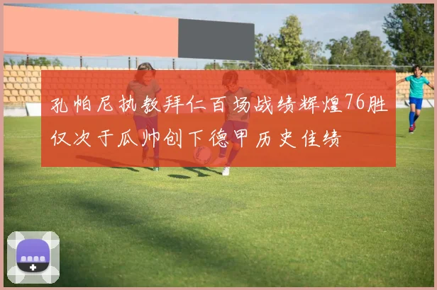 孔帕尼执教拜仁百场战绩辉煌76胜仅次于瓜帅创下德甲历史佳绩
