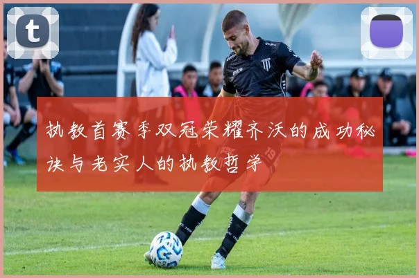 执教首赛季双冠荣耀齐沃的成功秘诀与老实人的执教哲学