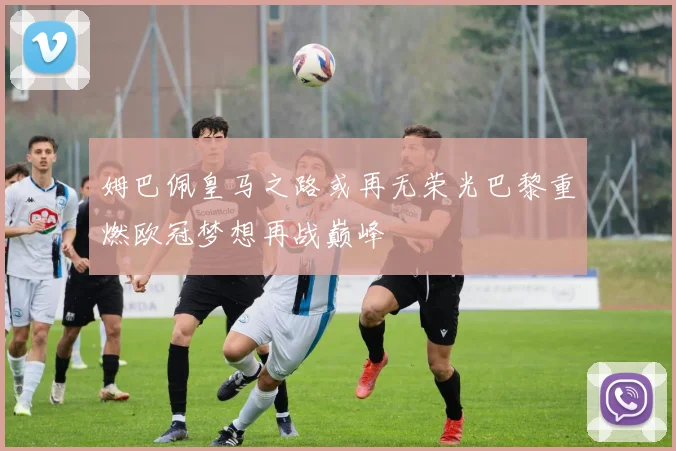 姆巴佩皇马之路或再无荣光巴黎重燃欧冠梦想再战巅峰