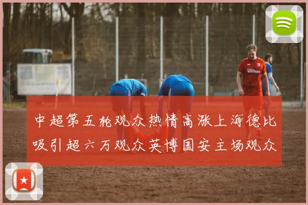 中超第五轮观众热情高涨上海德比吸引超六万观众英博国安主场观众超五万