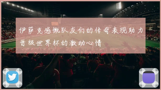 伊萨克感慨队友们的传奇表现助力晋级世界杯的激动心情