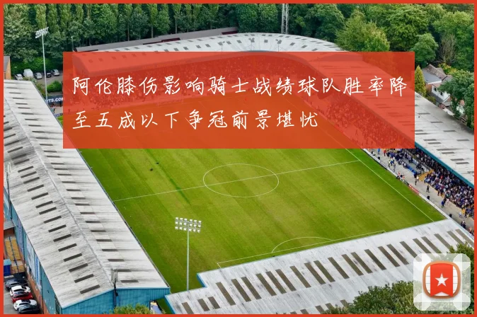 阿伦膝伤影响骑士战绩球队胜率降至五成以下争冠前景堪忧