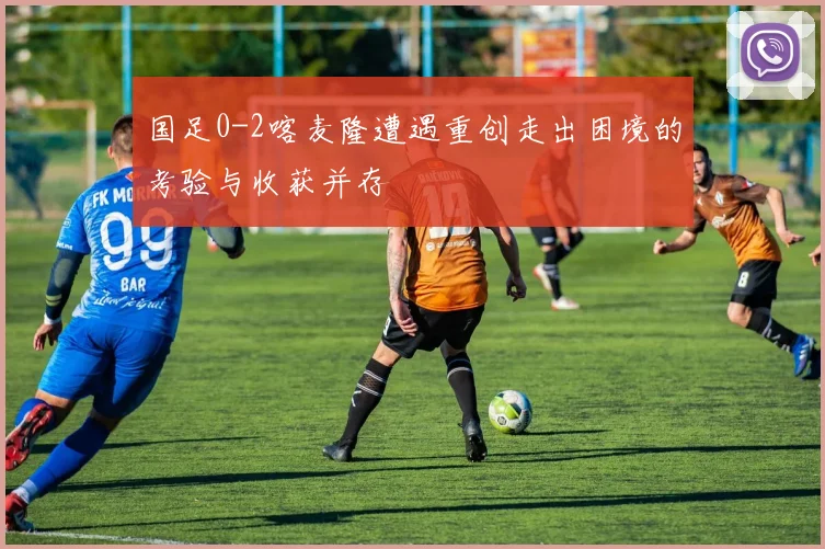 国足0-2喀麦隆遭遇重创走出困境的考验与收获并存
