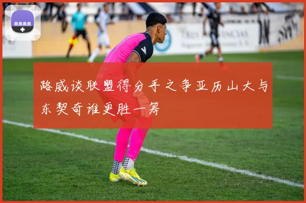 路威谈联盟得分手之争亚历山大与东契奇谁更胜一筹