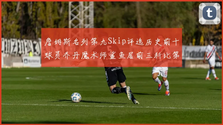 詹姆斯名列第九Skip评选历史前十球员乔丹魔术师鲨鱼居前三科比第七