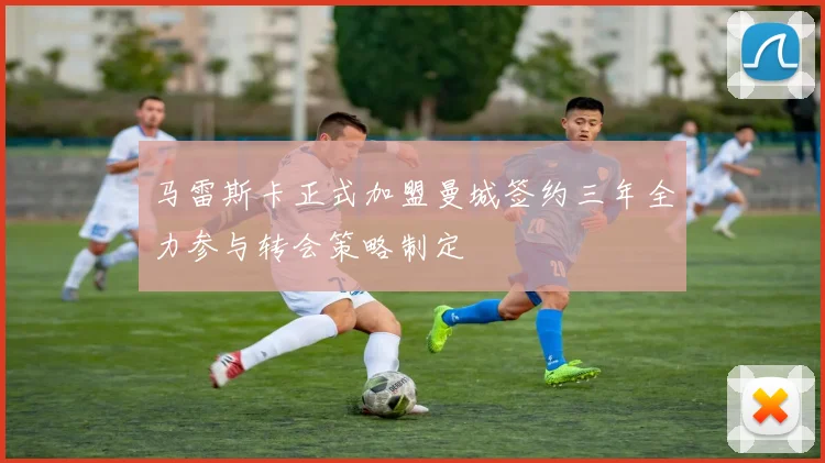马雷斯卡正式加盟曼城签约三年全力参与转会策略制定