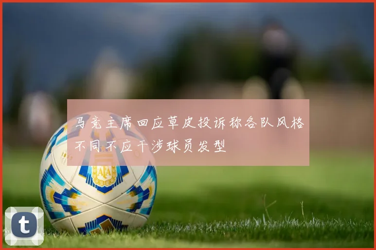 马竞主席回应草皮投诉称各队风格不同不应干涉球员发型