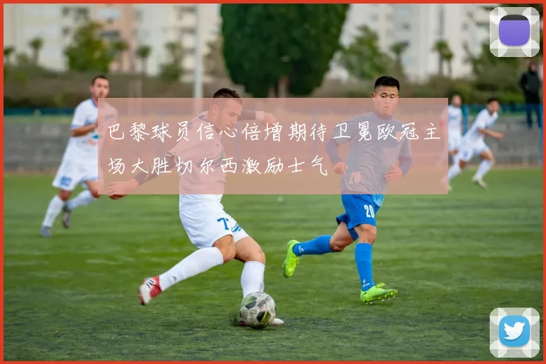 巴黎球员信心倍增期待卫冕欧冠主场大胜切尔西激励士气
