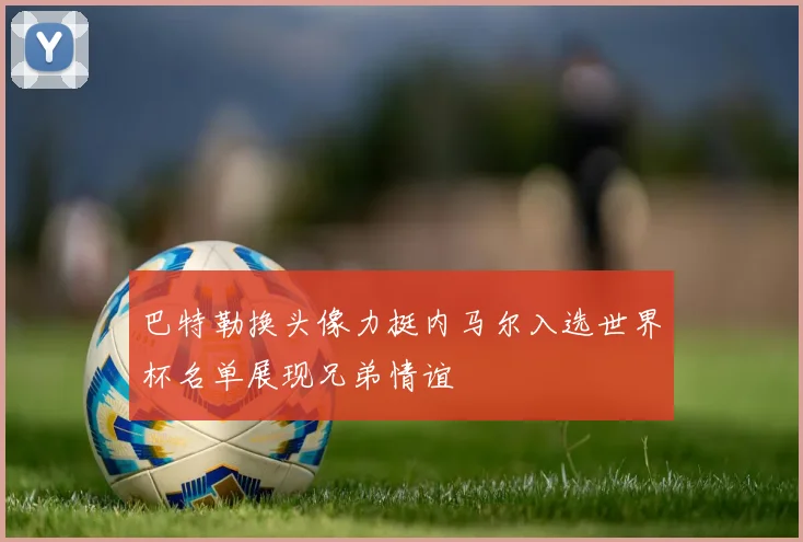 巴特勒换头像力挺内马尔入选世界杯名单展现兄弟情谊