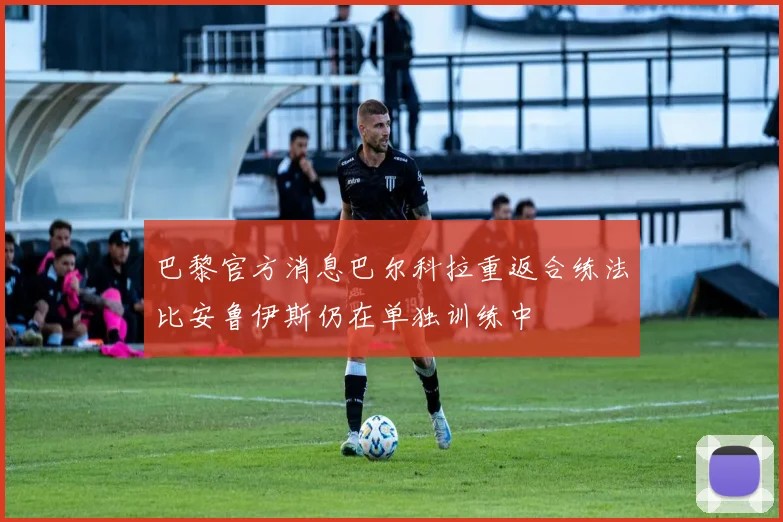 巴黎官方消息巴尔科拉重返合练法比安鲁伊斯仍在单独训练中