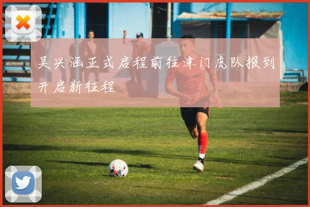 吴兴涵正式启程前往津门虎队报到开启新征程