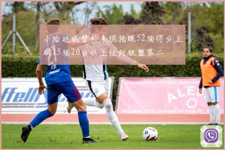 小哈达威替补表现抢眼52场得分上双15场20分以上位列联盟第二
