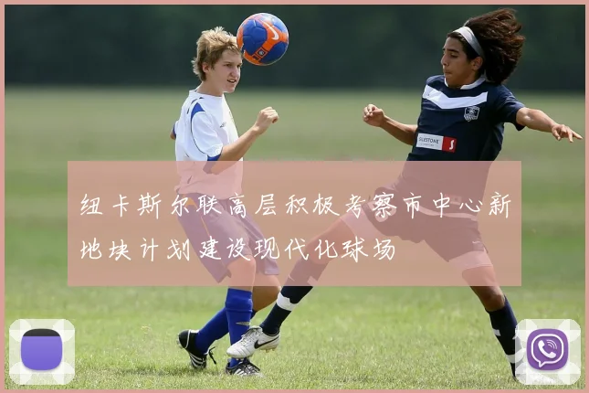 纽卡斯尔联高层积极考察市中心新地块计划建设现代化球场