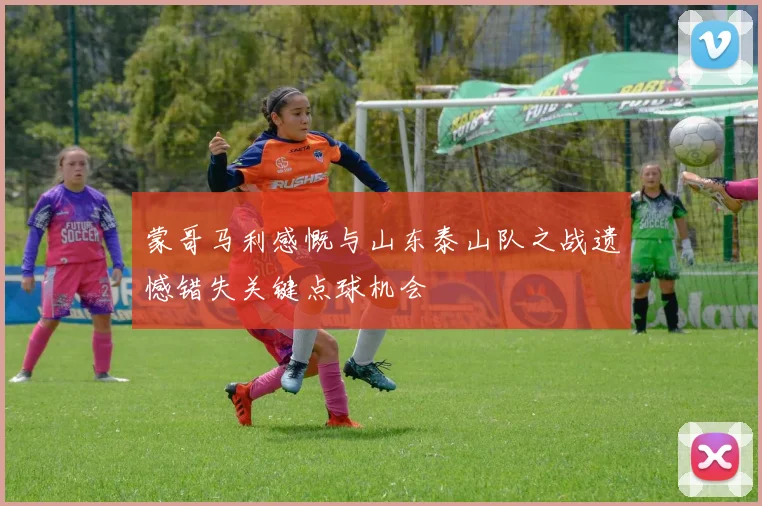 蒙哥马利感慨与山东泰山队之战遗憾错失关键点球机会