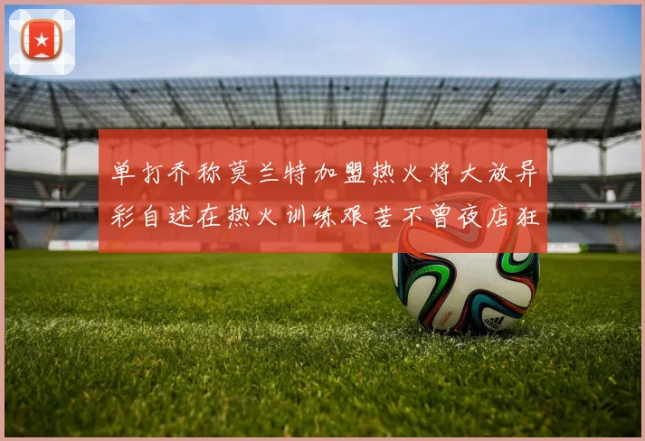 单打乔称莫兰特加盟热火将大放异彩自述在热火训练艰苦不曾夜店狂欢